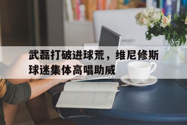 武磊打破进球荒，维尼修斯球迷集体高唱助威的简单介绍